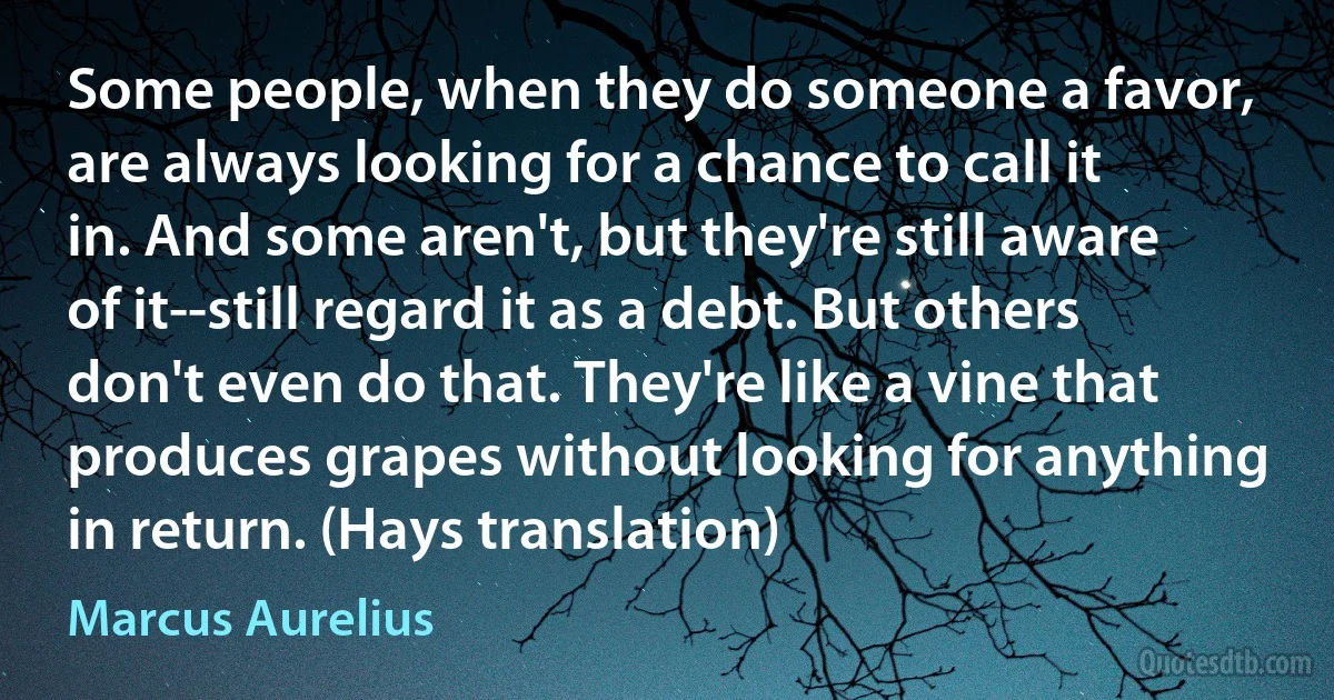 Some people, when they do someone a favor, are always looking for a chance to call it in. And some aren't, but they're still aware of it--still regard it as a debt. But others don't even do that. They're like a vine that produces grapes without looking for anything in return. (Hays translation) (Marcus Aurelius)