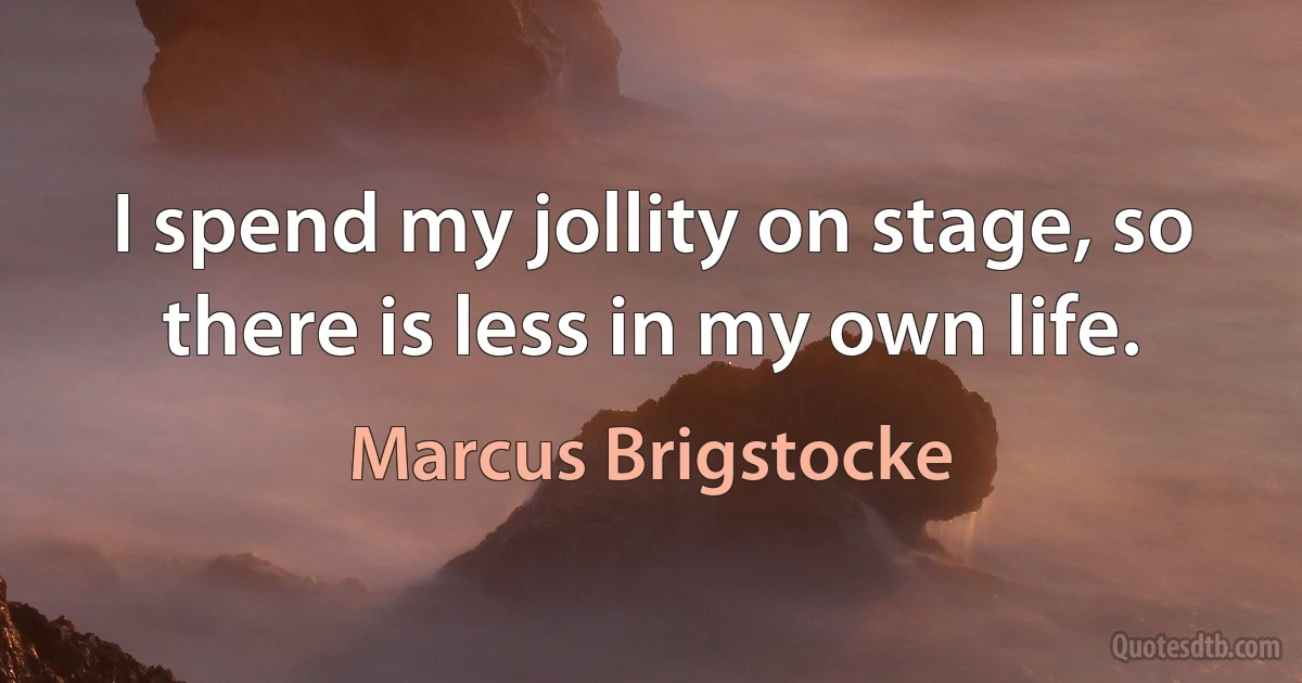 I spend my jollity on stage, so there is less in my own life. (Marcus Brigstocke)