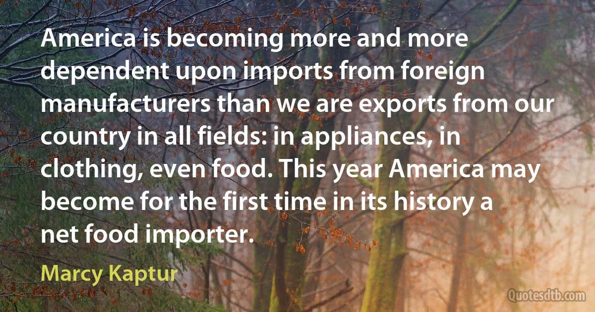 America is becoming more and more dependent upon imports from foreign manufacturers than we are exports from our country in all fields: in appliances, in clothing, even food. This year America may become for the first time in its history a net food importer. (Marcy Kaptur)