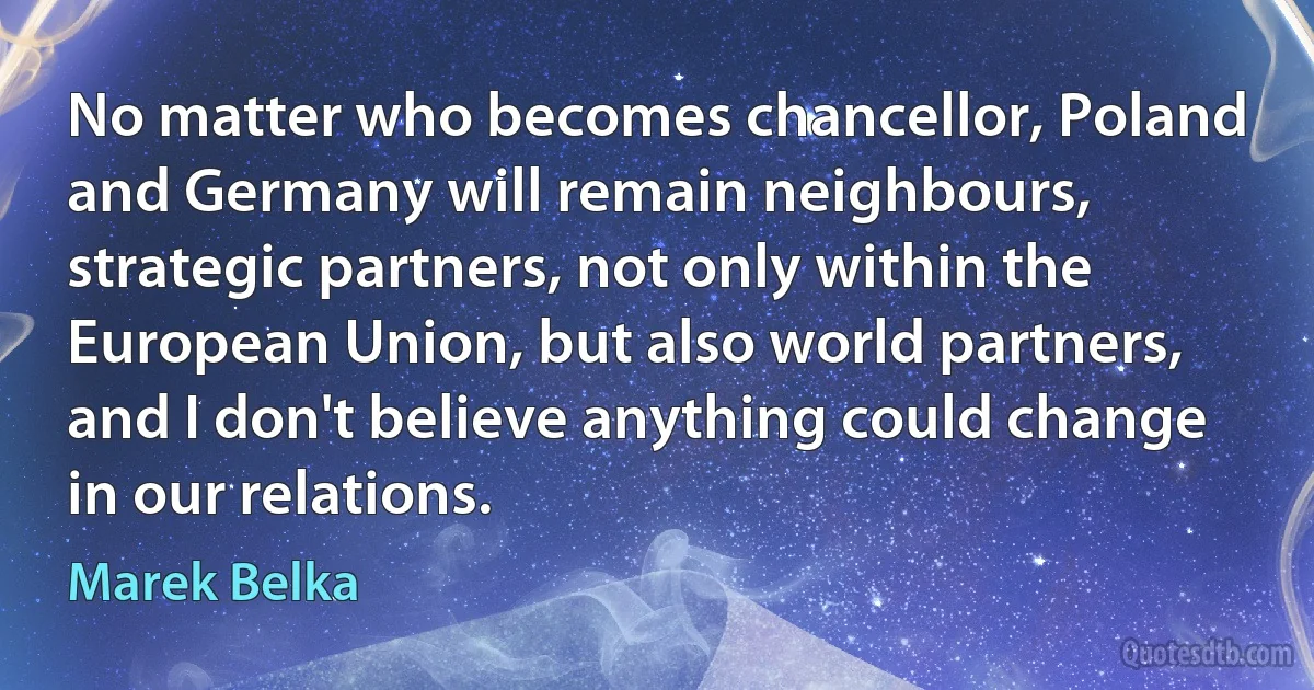 No matter who becomes chancellor, Poland and Germany will remain neighbours, strategic partners, not only within the European Union, but also world partners, and I don't believe anything could change in our relations. (Marek Belka)