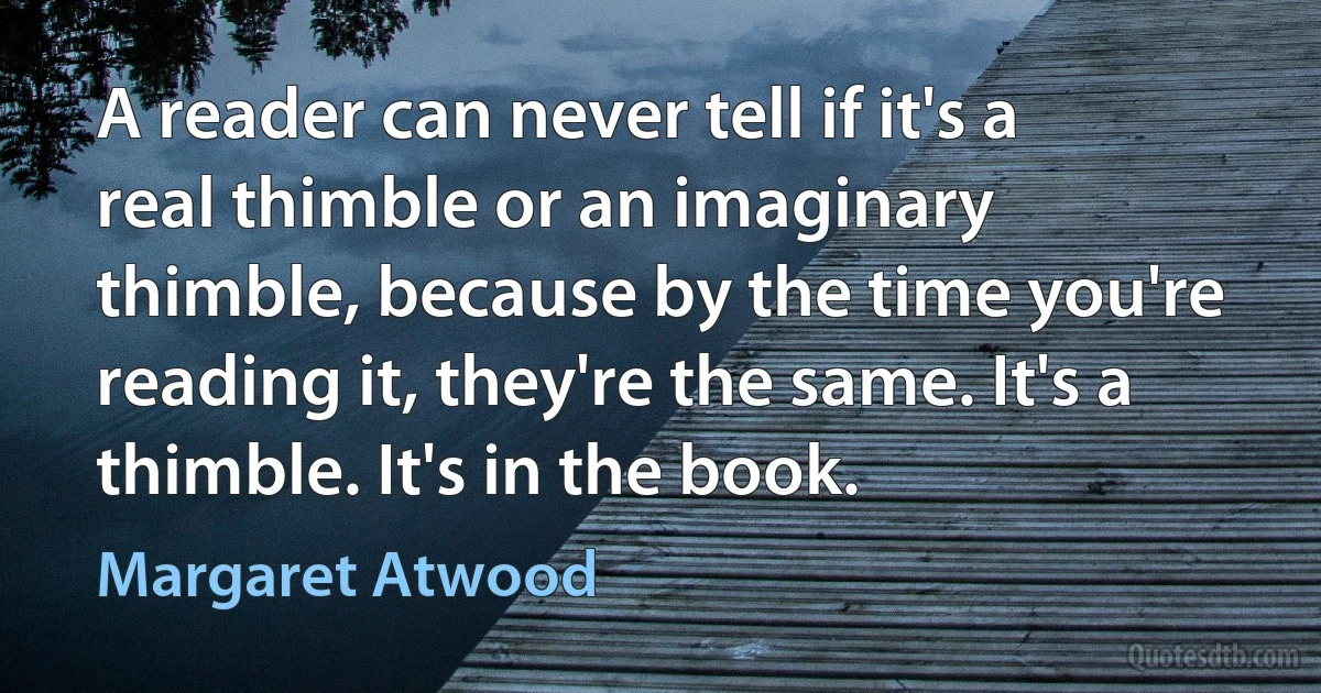 A reader can never tell if it's a real thimble or an imaginary thimble, because by the time you're reading it, they're the same. It's a thimble. It's in the book. (Margaret Atwood)