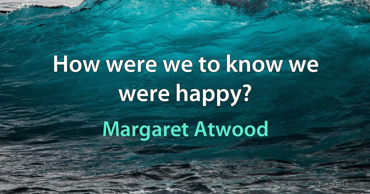 How were we to know we were happy? (Margaret Atwood)