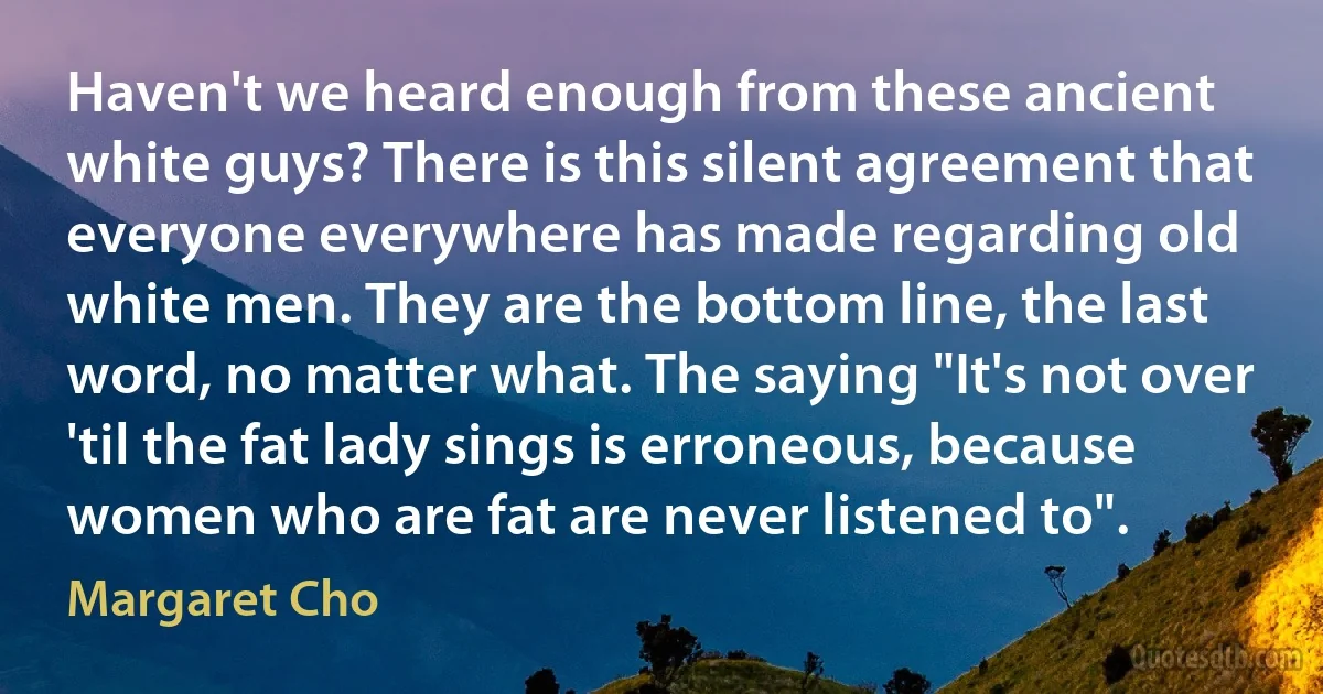 Haven't we heard enough from these ancient white guys? There is this silent agreement that everyone everywhere has made regarding old white men. They are the bottom line, the last word, no matter what. The saying "It's not over 'til the fat lady sings is erroneous, because women who are fat are never listened to". (Margaret Cho)