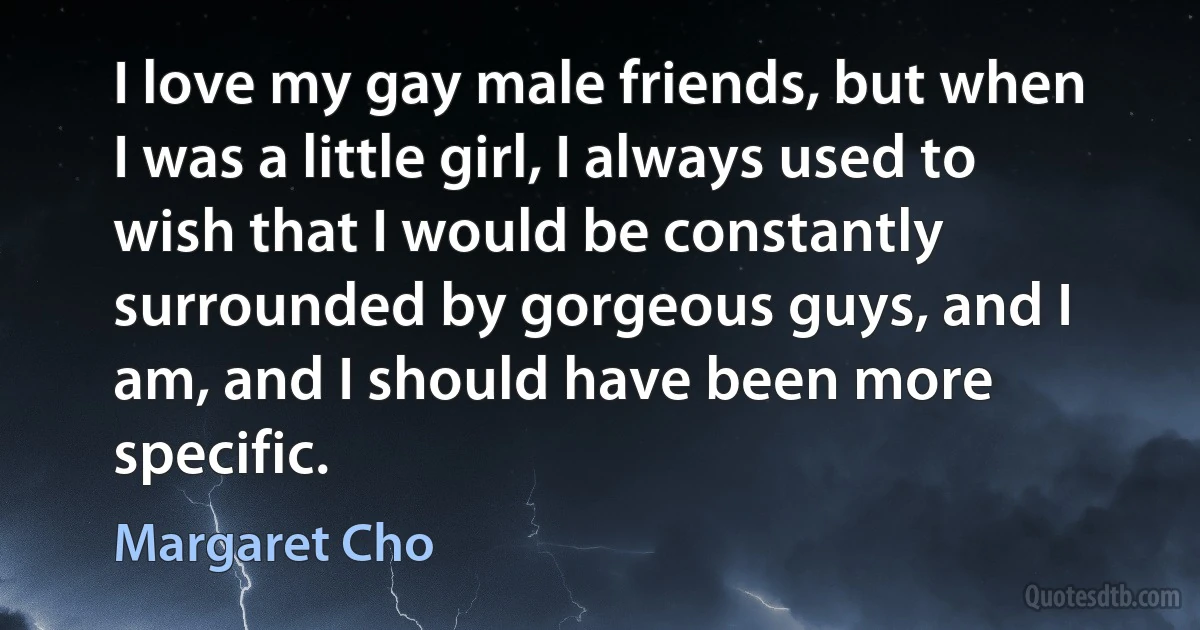 I love my gay male friends, but when I was a little girl, I always used to wish that I would be constantly surrounded by gorgeous guys, and I am, and I should have been more specific. (Margaret Cho)