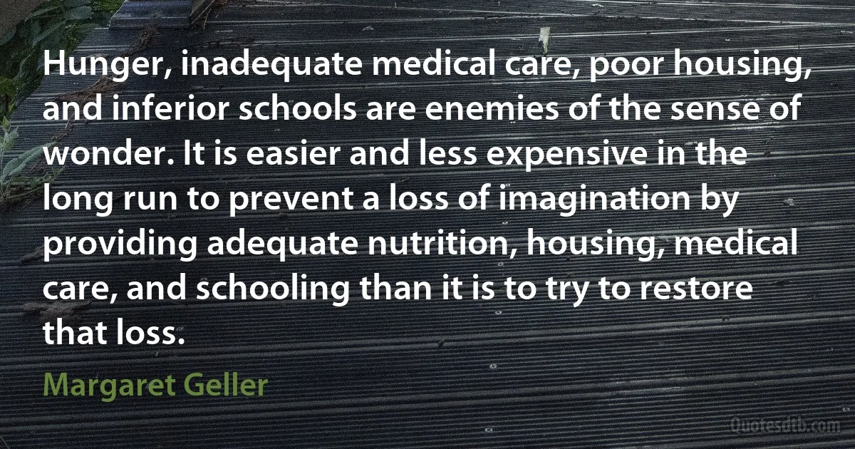 Hunger, inadequate medical care, poor housing, and inferior schools are enemies of the sense of wonder. It is easier and less expensive in the long run to prevent a loss of imagination by providing adequate nutrition, housing, medical care, and schooling than it is to try to restore that loss. (Margaret Geller)