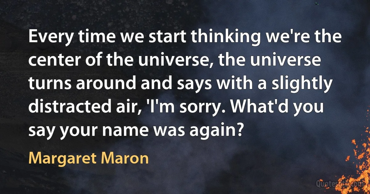 Every time we start thinking we're the center of the universe, the universe turns around and says with a slightly distracted air, 'I'm sorry. What'd you say your name was again? (Margaret Maron)