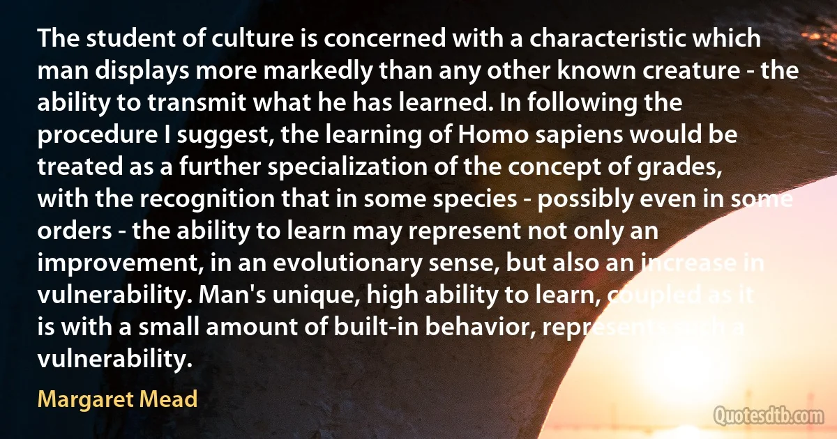 The student of culture is concerned with a characteristic which man displays more markedly than any other known creature - the ability to transmit what he has learned. In following the procedure I suggest, the learning of Homo sapiens would be treated as a further specialization of the concept of grades, with the recognition that in some species - possibly even in some orders - the ability to learn may represent not only an improvement, in an evolutionary sense, but also an increase in vulnerability. Man's unique, high ability to learn, coupled as it is with a small amount of built-in behavior, represents such a vulnerability. (Margaret Mead)