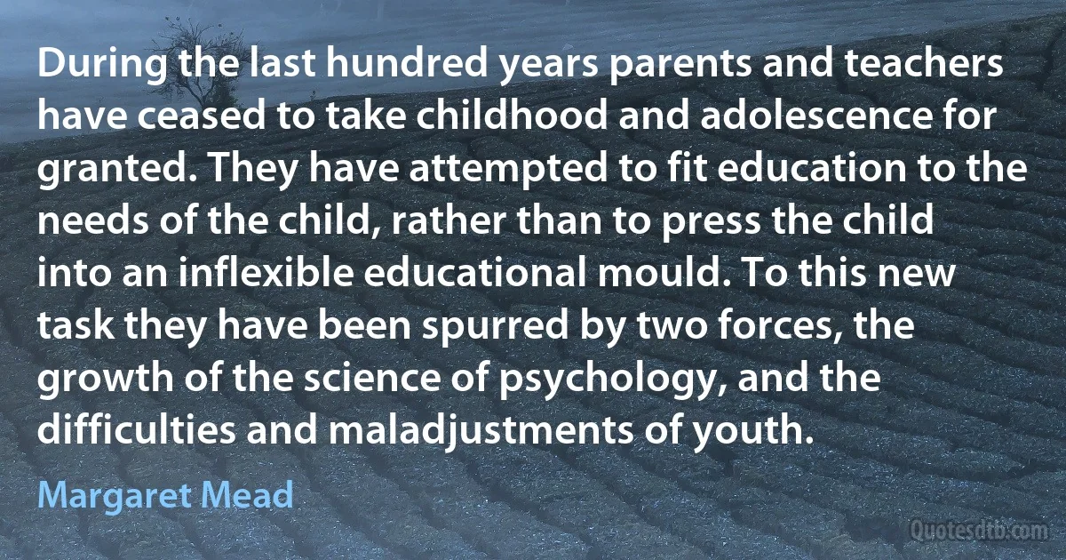 During the last hundred years parents and teachers have ceased to take childhood and adolescence for granted. They have attempted to fit education to the needs of the child, rather than to press the child into an inflexible educational mould. To this new task they have been spurred by two forces, the growth of the science of psychology, and the difficulties and maladjustments of youth. (Margaret Mead)