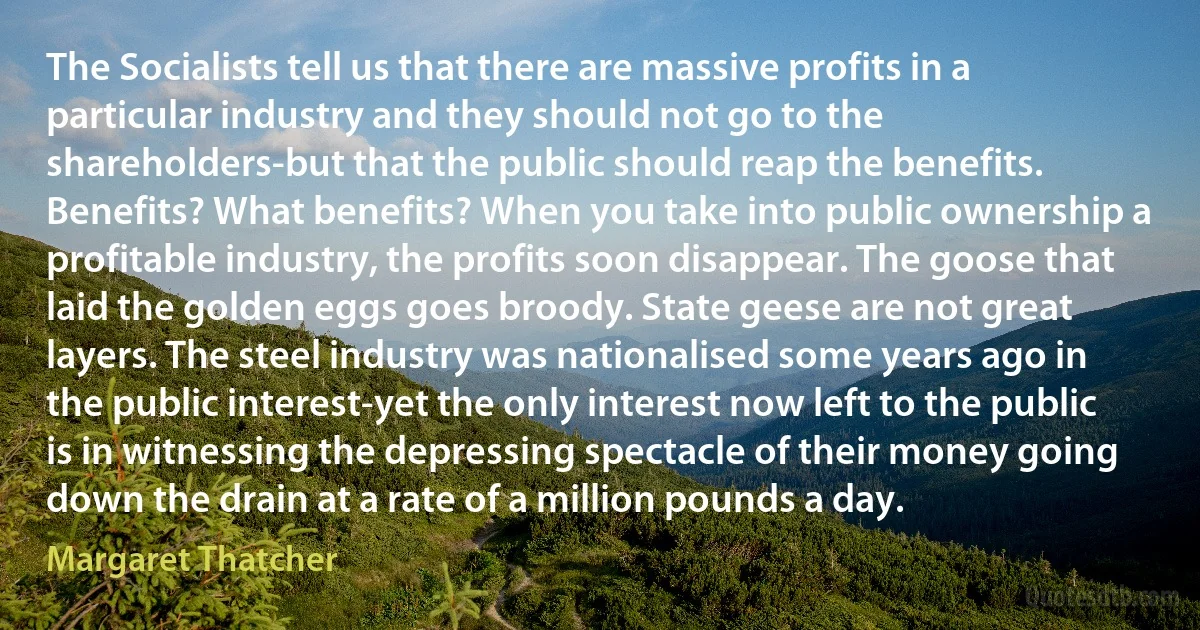 The Socialists tell us that there are massive profits in a particular industry and they should not go to the shareholders-but that the public should reap the benefits. Benefits? What benefits? When you take into public ownership a profitable industry, the profits soon disappear. The goose that laid the golden eggs goes broody. State geese are not great layers. The steel industry was nationalised some years ago in the public interest-yet the only interest now left to the public is in witnessing the depressing spectacle of their money going down the drain at a rate of a million pounds a day. (Margaret Thatcher)