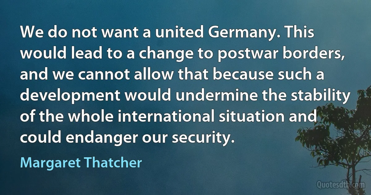 We do not want a united Germany. This would lead to a change to postwar borders, and we cannot allow that because such a development would undermine the stability of the whole international situation and could endanger our security. (Margaret Thatcher)