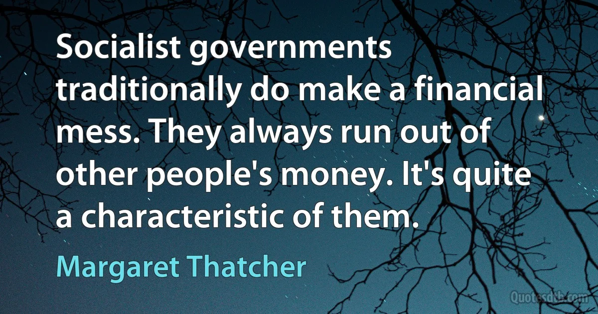 Socialist governments traditionally do make a financial mess. They always run out of other people's money. It's quite a characteristic of them. (Margaret Thatcher)