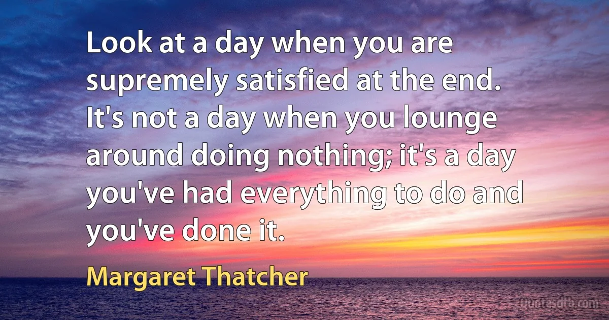 Look at a day when you are supremely satisfied at the end. It's not a day when you lounge around doing nothing; it's a day you've had everything to do and you've done it. (Margaret Thatcher)