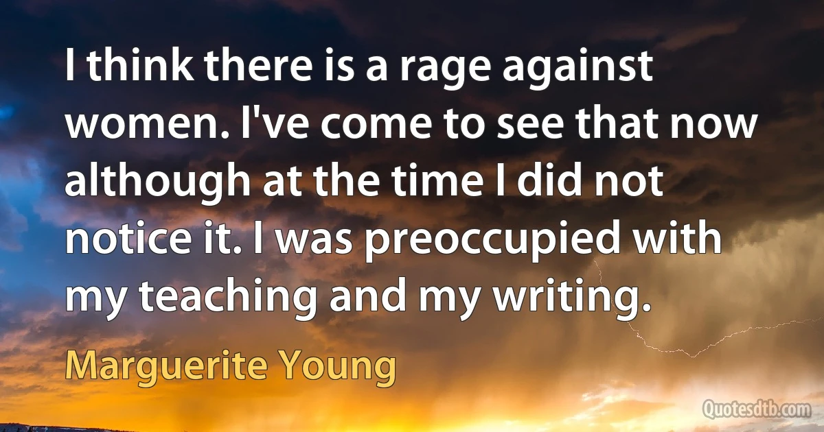 I think there is a rage against women. I've come to see that now although at the time I did not notice it. I was preoccupied with my teaching and my writing. (Marguerite Young)