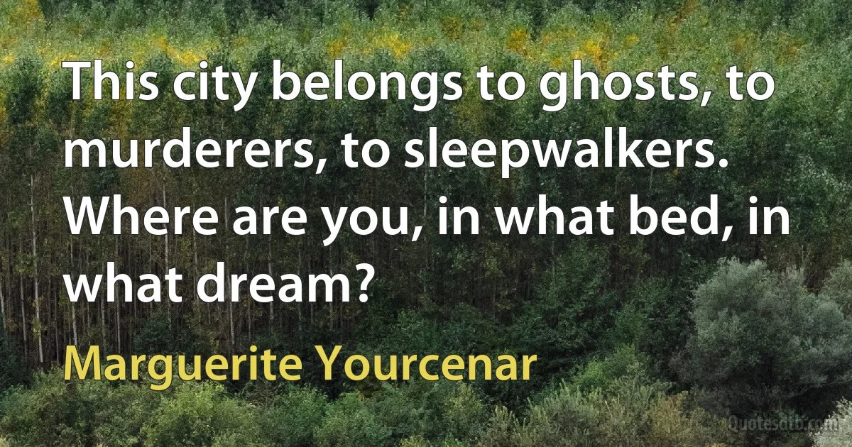 This city belongs to ghosts, to murderers, to sleepwalkers. Where are you, in what bed, in what dream? (Marguerite Yourcenar)