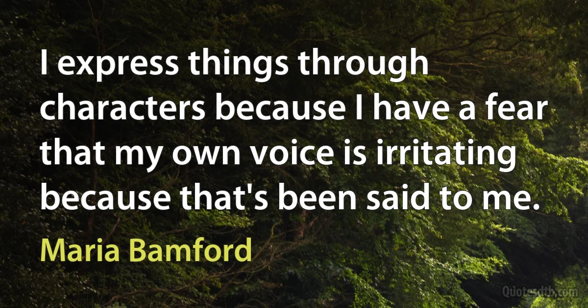 I express things through characters because I have a fear that my own voice is irritating because that's been said to me. (Maria Bamford)