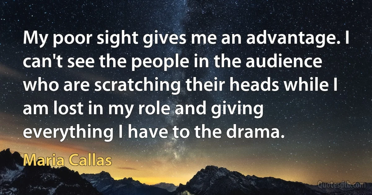 My poor sight gives me an advantage. I can't see the people in the audience who are scratching their heads while I am lost in my role and giving everything I have to the drama. (Maria Callas)