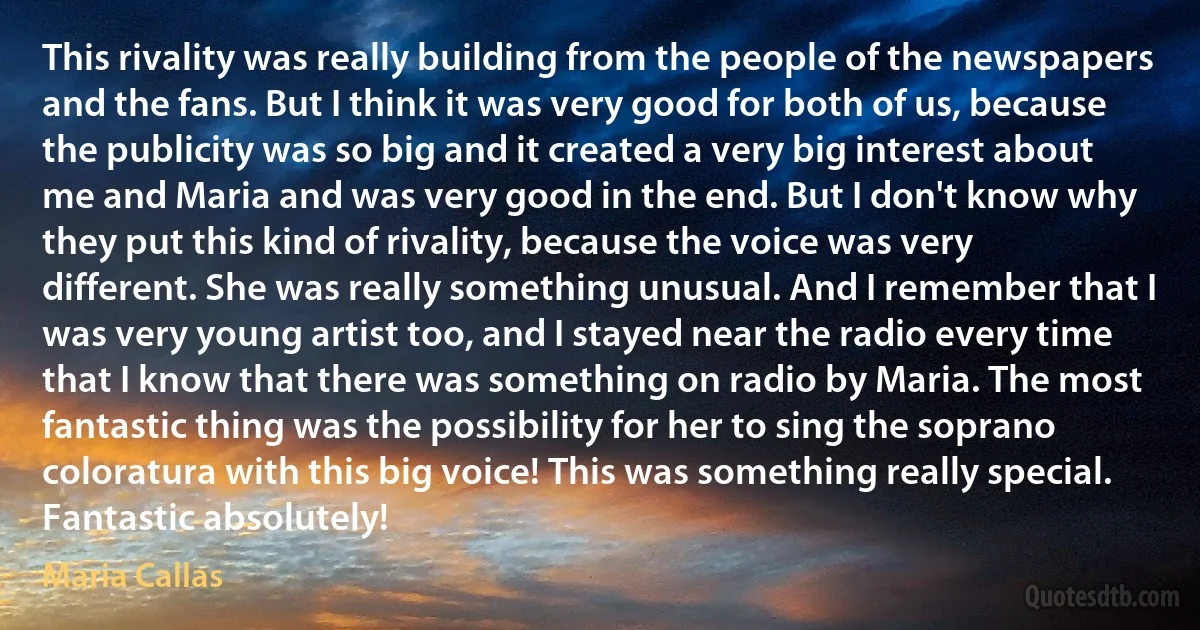 This rivality was really building from the people of the newspapers and the fans. But I think it was very good for both of us, because the publicity was so big and it created a very big interest about me and Maria and was very good in the end. But I don't know why they put this kind of rivality, because the voice was very different. She was really something unusual. And I remember that I was very young artist too, and I stayed near the radio every time that I know that there was something on radio by Maria. The most fantastic thing was the possibility for her to sing the soprano coloratura with this big voice! This was something really special. Fantastic absolutely! (Maria Callas)