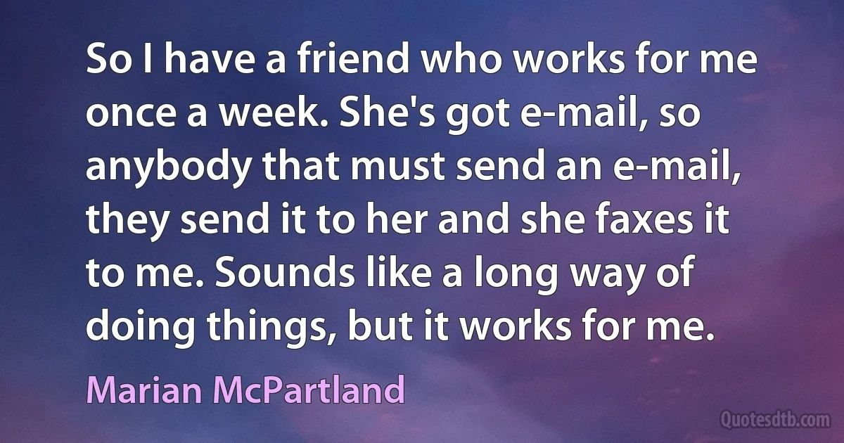 So I have a friend who works for me once a week. She's got e-mail, so anybody that must send an e-mail, they send it to her and she faxes it to me. Sounds like a long way of doing things, but it works for me. (Marian McPartland)