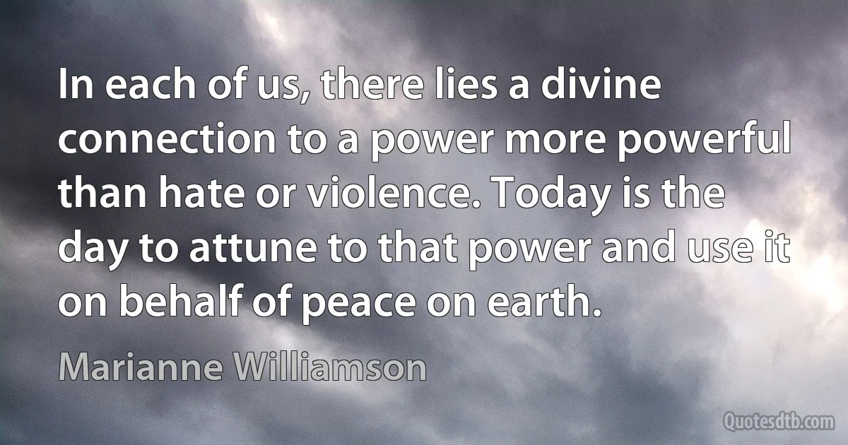 In each of us, there lies a divine connection to a power more powerful than hate or violence. Today is the day to attune to that power and use it on behalf of peace on earth. (Marianne Williamson)