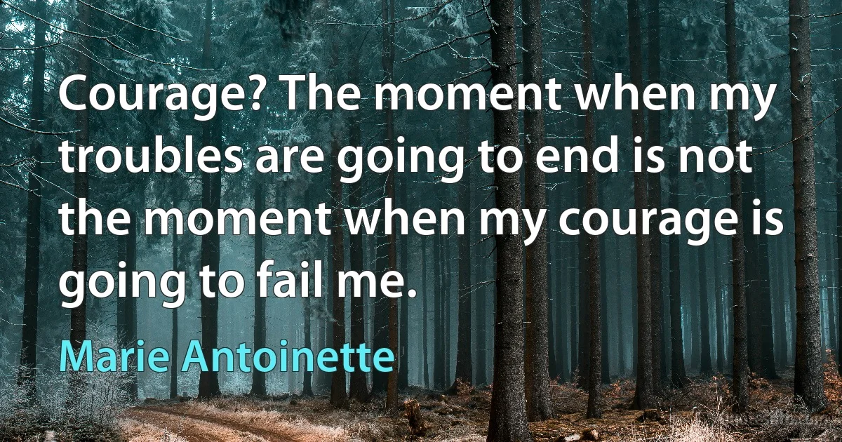 Courage? The moment when my troubles are going to end is not the moment when my courage is going to fail me. (Marie Antoinette)