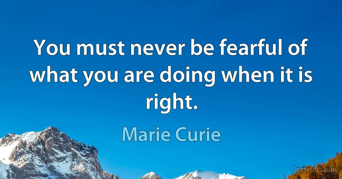 You must never be fearful of what you are doing when it is right. (Marie Curie)