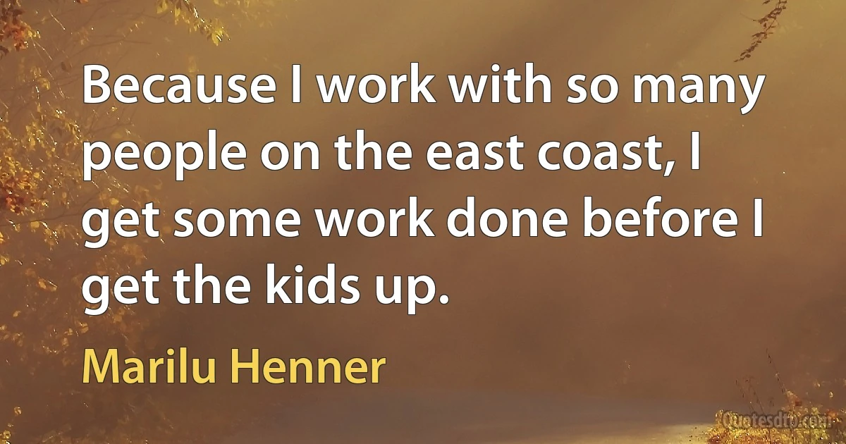 Because I work with so many people on the east coast, I get some work done before I get the kids up. (Marilu Henner)