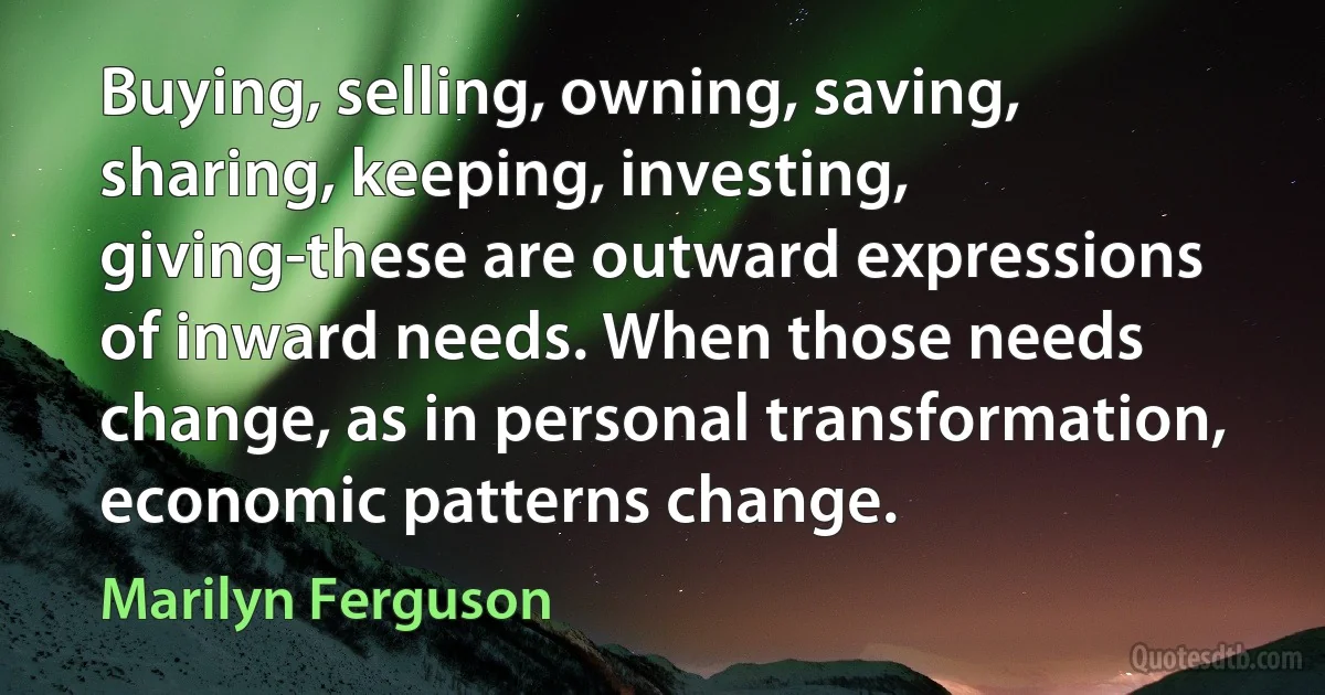 Buying, selling, owning, saving, sharing, keeping, investing, giving-these are outward expressions of inward needs. When those needs change, as in personal transformation, economic patterns change. (Marilyn Ferguson)