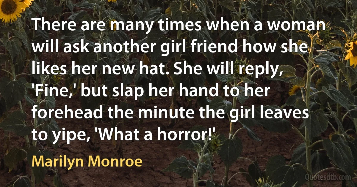 There are many times when a woman will ask another girl friend how she likes her new hat. She will reply, 'Fine,' but slap her hand to her forehead the minute the girl leaves to yipe, 'What a horror!' (Marilyn Monroe)