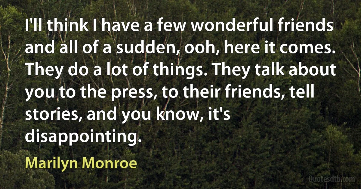 I'll think I have a few wonderful friends and all of a sudden, ooh, here it comes. They do a lot of things. They talk about you to the press, to their friends, tell stories, and you know, it's disappointing. (Marilyn Monroe)