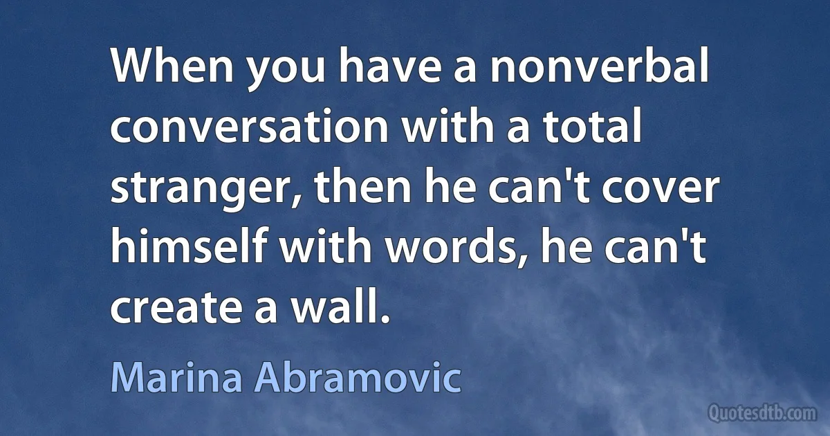 When you have a nonverbal conversation with a total stranger, then he can't cover himself with words, he can't create a wall. (Marina Abramovic)