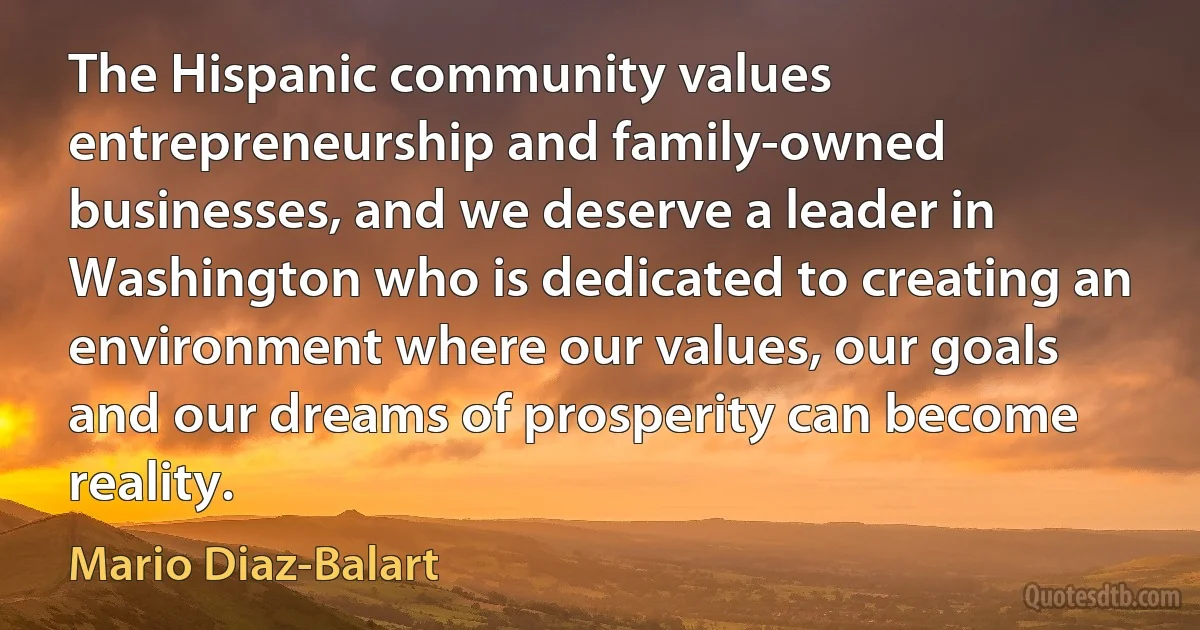 The Hispanic community values entrepreneurship and family-owned businesses, and we deserve a leader in Washington who is dedicated to creating an environment where our values, our goals and our dreams of prosperity can become reality. (Mario Diaz-Balart)