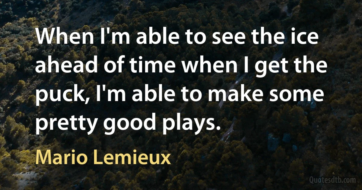 When I'm able to see the ice ahead of time when I get the puck, I'm able to make some pretty good plays. (Mario Lemieux)