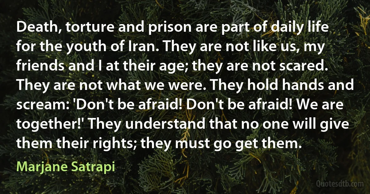 Death, torture and prison are part of daily life for the youth of Iran. They are not like us, my friends and I at their age; they are not scared. They are not what we were. They hold hands and scream: 'Don't be afraid! Don't be afraid! We are together!' They understand that no one will give them their rights; they must go get them. (Marjane Satrapi)