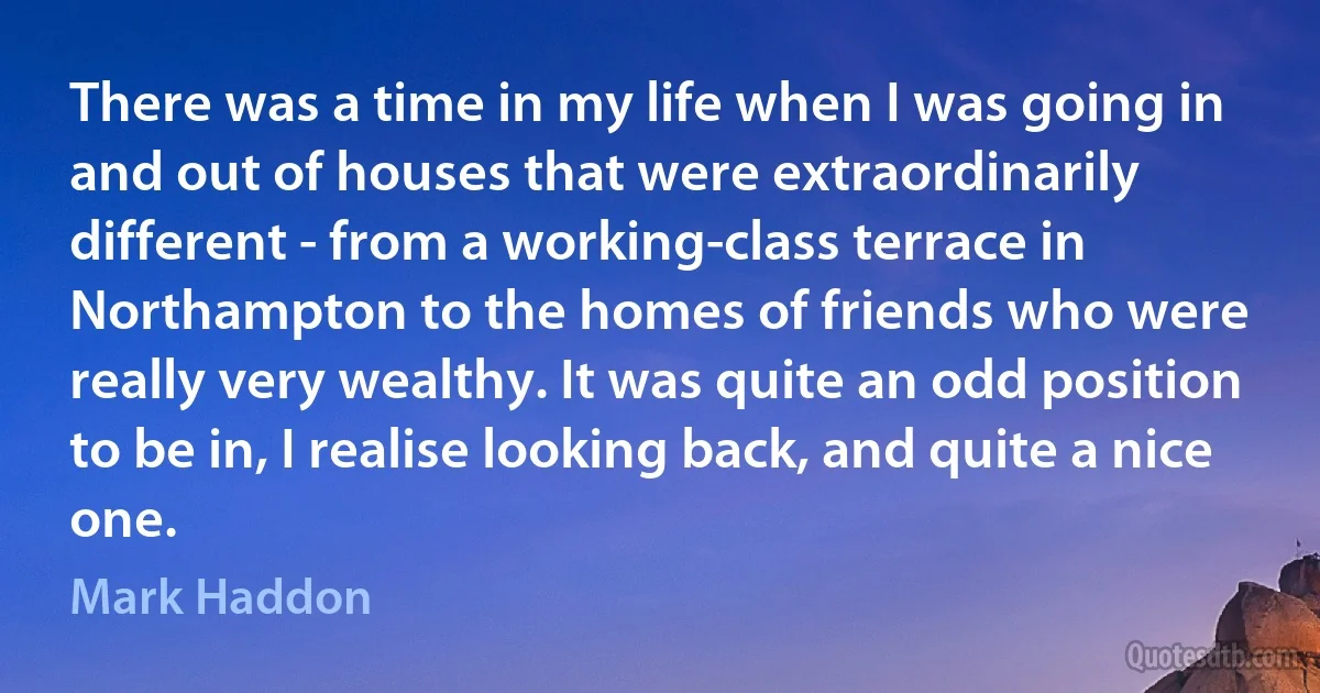 There was a time in my life when I was going in and out of houses that were extraordinarily different - from a working-class terrace in Northampton to the homes of friends who were really very wealthy. It was quite an odd position to be in, I realise looking back, and quite a nice one. (Mark Haddon)