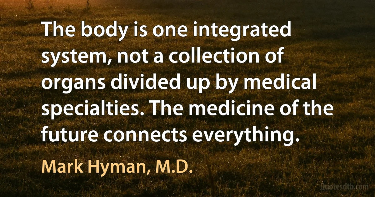 The body is one integrated system, not a collection of organs divided up by medical specialties. The medicine of the future connects everything. (Mark Hyman, M.D.)