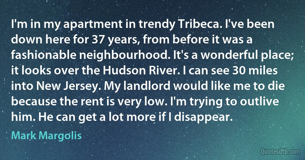 I'm in my apartment in trendy Tribeca. I've been down here for 37 years, from before it was a fashionable neighbourhood. It's a wonderful place; it looks over the Hudson River. I can see 30 miles into New Jersey. My landlord would like me to die because the rent is very low. I'm trying to outlive him. He can get a lot more if I disappear. (Mark Margolis)