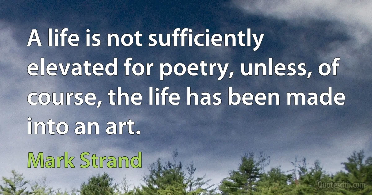 A life is not sufficiently elevated for poetry, unless, of course, the life has been made into an art. (Mark Strand)