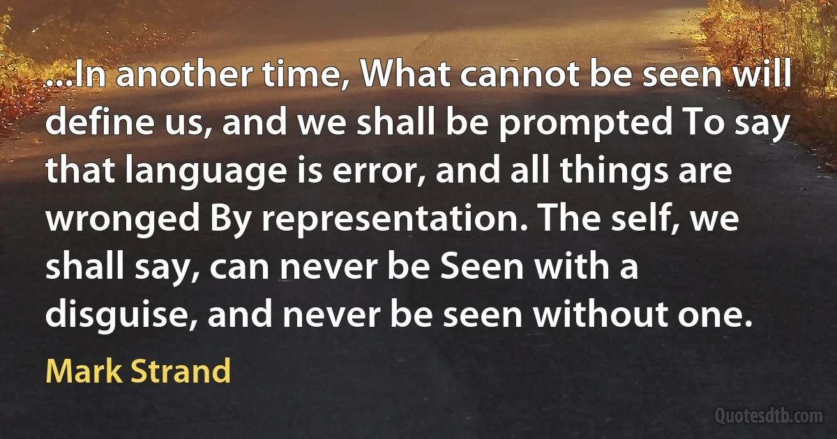 ...In another time, What cannot be seen will define us, and we shall be prompted To say that language is error, and all things are wronged By representation. The self, we shall say, can never be Seen with a disguise, and never be seen without one. (Mark Strand)