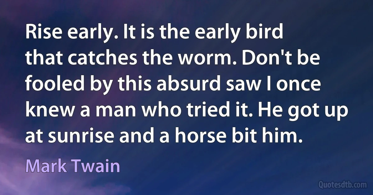 Rise early. It is the early bird that catches the worm. Don't be fooled by this absurd saw I once knew a man who tried it. He got up at sunrise and a horse bit him. (Mark Twain)