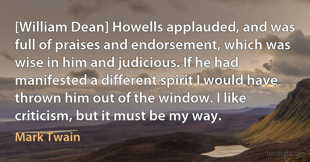 [William Dean] Howells applauded, and was full of praises and endorsement, which was wise in him and judicious. If he had manifested a different spirit I would have thrown him out of the window. I like criticism, but it must be my way. (Mark Twain)