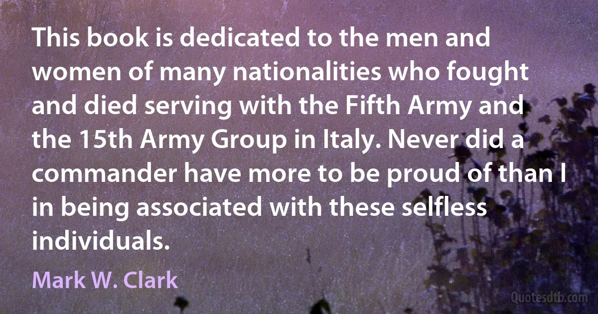 This book is dedicated to the men and women of many nationalities who fought and died serving with the Fifth Army and the 15th Army Group in Italy. Never did a commander have more to be proud of than I in being associated with these selfless individuals. (Mark W. Clark)