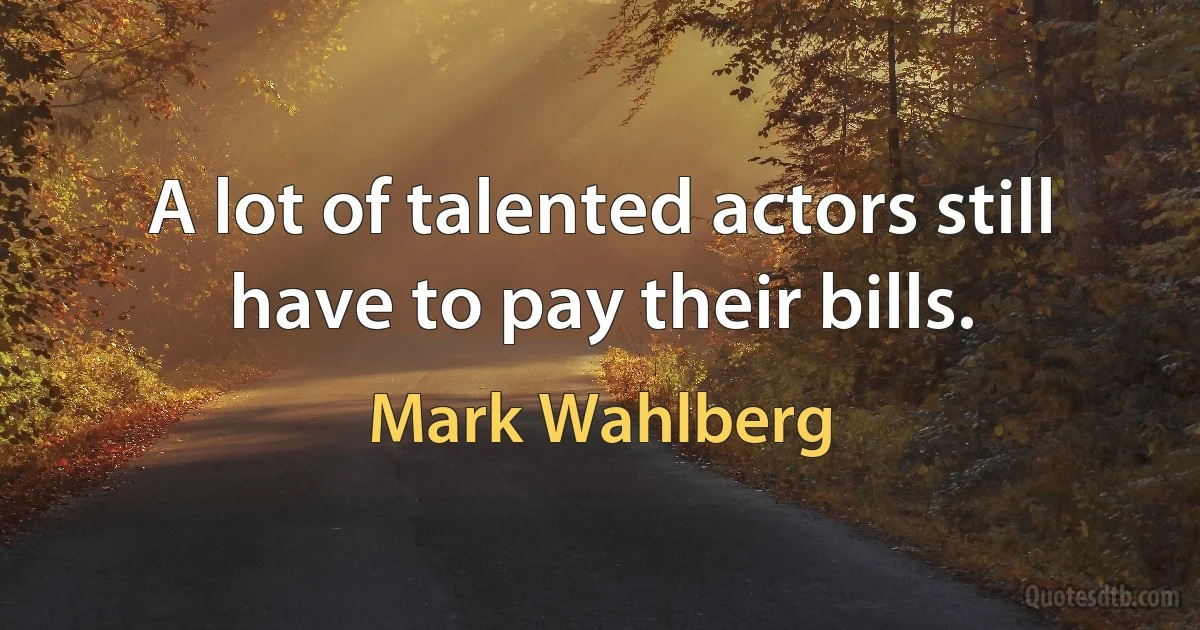 A lot of talented actors still have to pay their bills. (Mark Wahlberg)