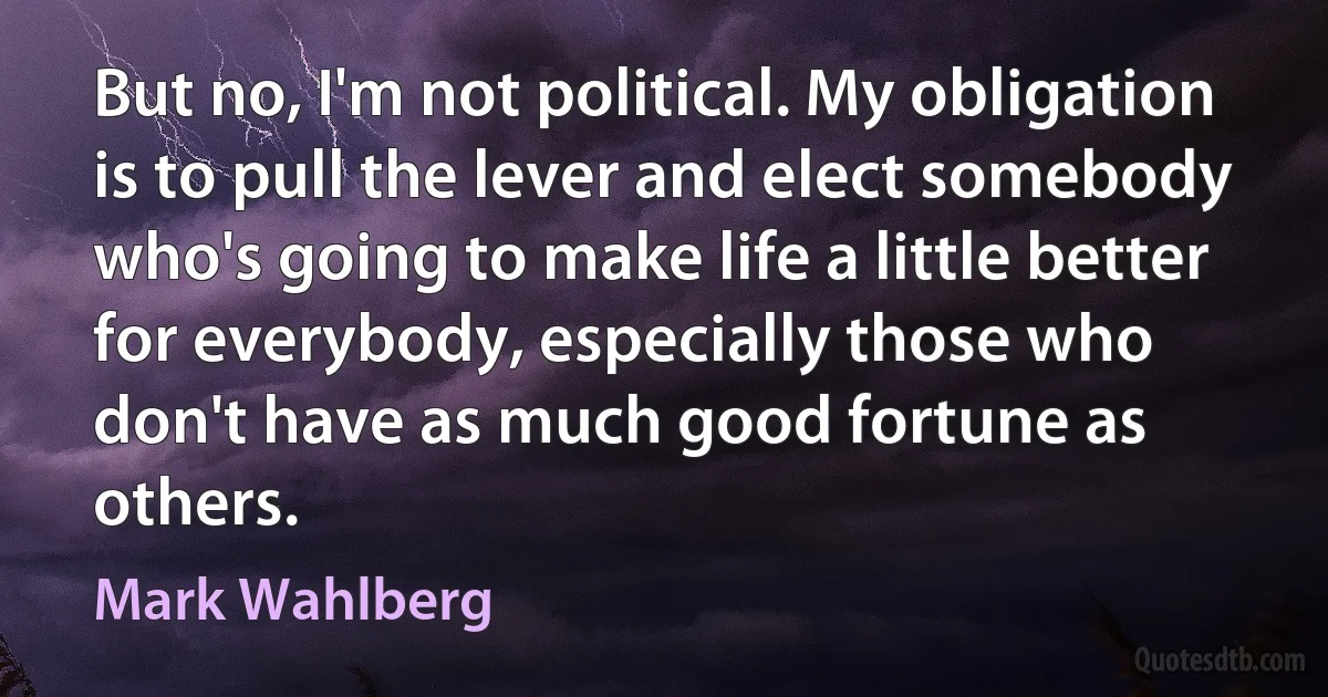 But no, I'm not political. My obligation is to pull the lever and elect somebody who's going to make life a little better for everybody, especially those who don't have as much good fortune as others. (Mark Wahlberg)