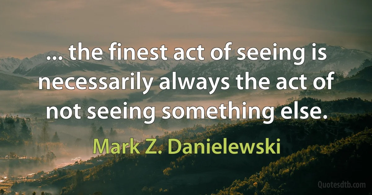 ... the finest act of seeing is necessarily always the act of not seeing something else. (Mark Z. Danielewski)