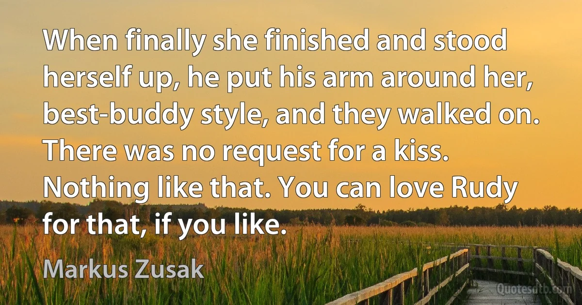 When finally she finished and stood herself up, he put his arm around her, best-buddy style, and they walked on. There was no request for a kiss. Nothing like that. You can love Rudy for that, if you like. (Markus Zusak)