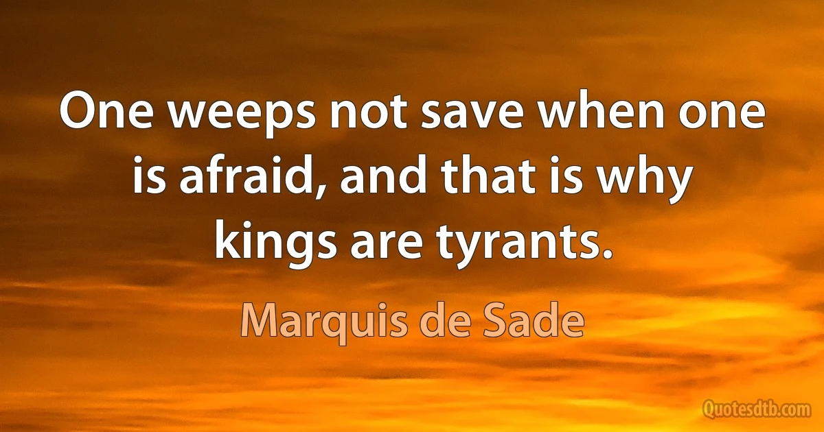 One weeps not save when one is afraid, and that is why kings are tyrants. (Marquis de Sade)