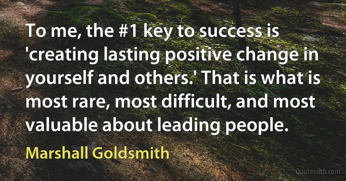 To me, the #1 key to success is 'creating lasting positive change in yourself and others.' That is what is most rare, most difficult, and most valuable about leading people. (Marshall Goldsmith)