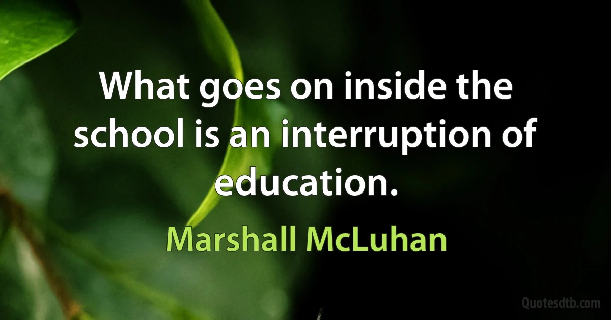 What goes on inside the school is an interruption of education. (Marshall McLuhan)