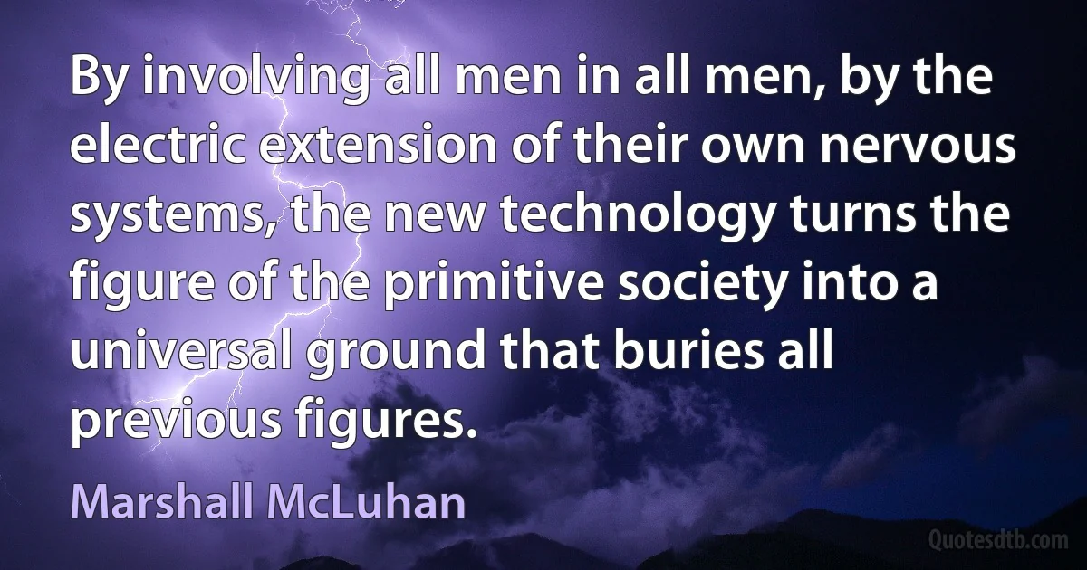 By involving all men in all men, by the electric extension of their own nervous systems, the new technology turns the figure of the primitive society into a universal ground that buries all previous figures. (Marshall McLuhan)