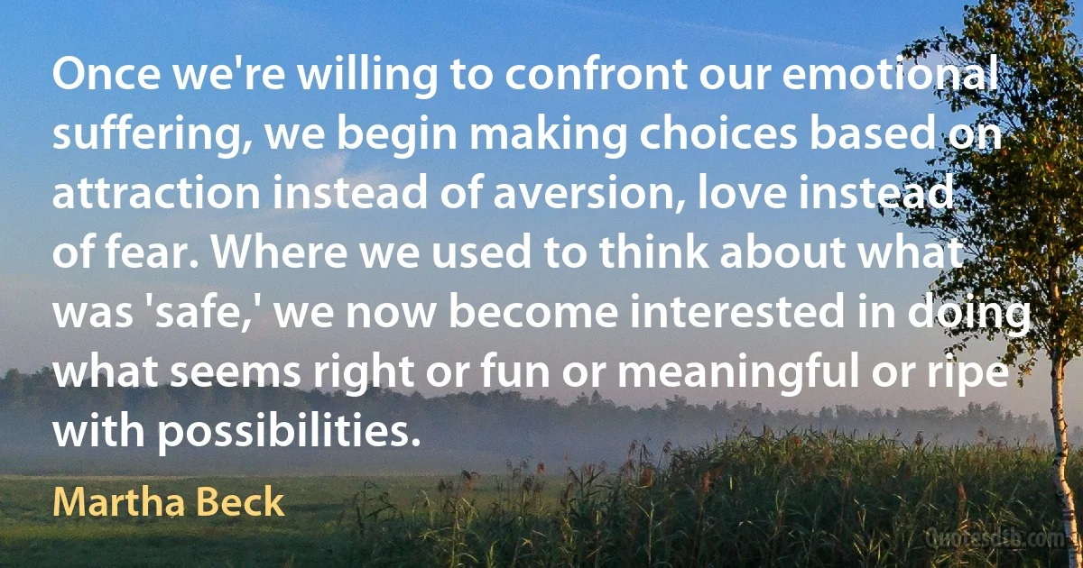 Once we're willing to confront our emotional suffering, we begin making choices based on attraction instead of aversion, love instead of fear. Where we used to think about what was 'safe,' we now become interested in doing what seems right or fun or meaningful or ripe with possibilities. (Martha Beck)